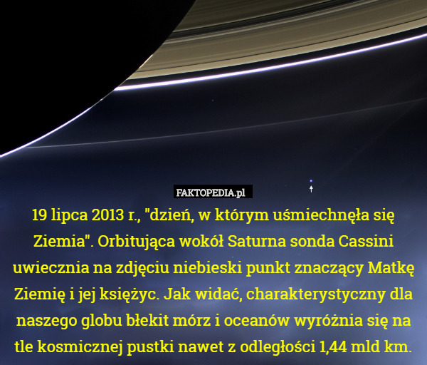19 lipca 2013 r., "dzień, w którym uśmiechnęła się Ziemia". Orbitująca wokół Saturna sonda Cassini uwiecznia na zdjęciu niebieski punkt znaczący Matkę Ziemię i jej księżyc. Jak widać, charakterystyczny dla naszego globu błekit mórz i oceanów wyróżnia się na tle kosmicznej pustki nawet z odległości 1,44 mld km. 