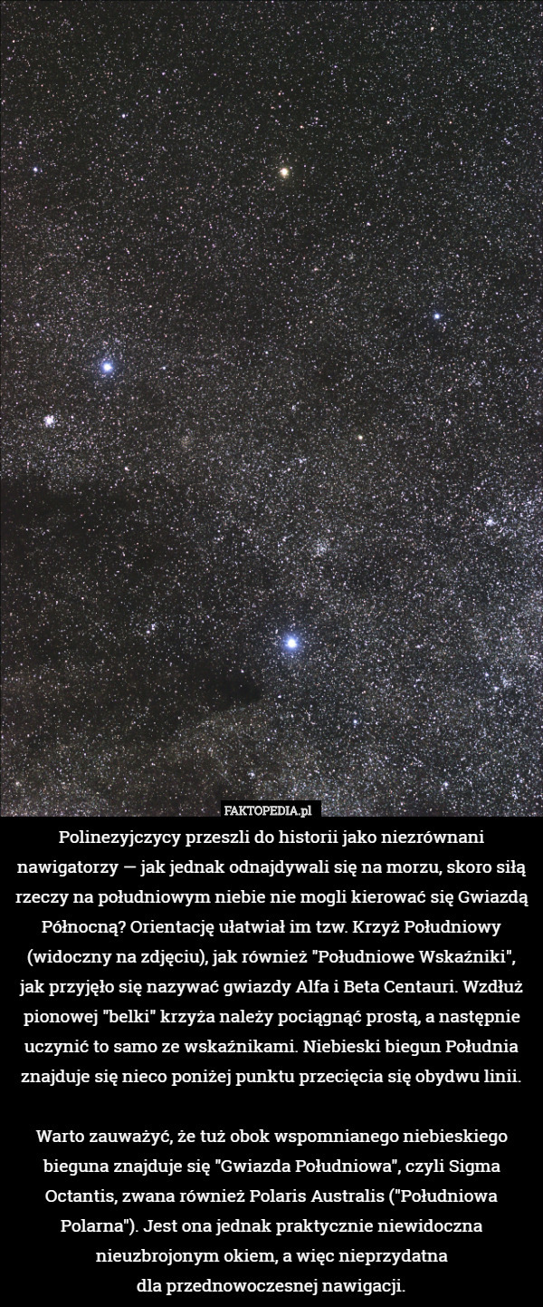 Polinezyjczycy przeszli do historii jako niezrównani nawigatorzy — jak jednak odnajdywali się na morzu, skoro siłą rzeczy na południowym niebie nie mogli kierować się Gwiazdą Północną? Orientację ułatwiał im tzw. Krzyż Południowy (widoczny na zdjęciu), jak również "Południowe Wskaźniki",
jak przyjęło się nazywać gwiazdy Alfa i Beta Centauri. Wzdłuż pionowej "belki" krzyża należy pociągnąć prostą, a następnie uczynić to samo ze wskaźnikami. Niebieski biegun Południa
znajduje się nieco poniżej punktu przecięcia się obydwu linii.

Warto zauważyć, że tuż obok wspomnianego niebieskiego bieguna znajduje się "Gwiazda Południowa", czyli Sigma Octantis, zwana również Polaris Australis ("Południowa Polarna"). Jest ona jednak praktycznie niewidoczna nieuzbrojonym okiem, a więc nieprzydatna
dla przednowoczesnej nawigacji. 