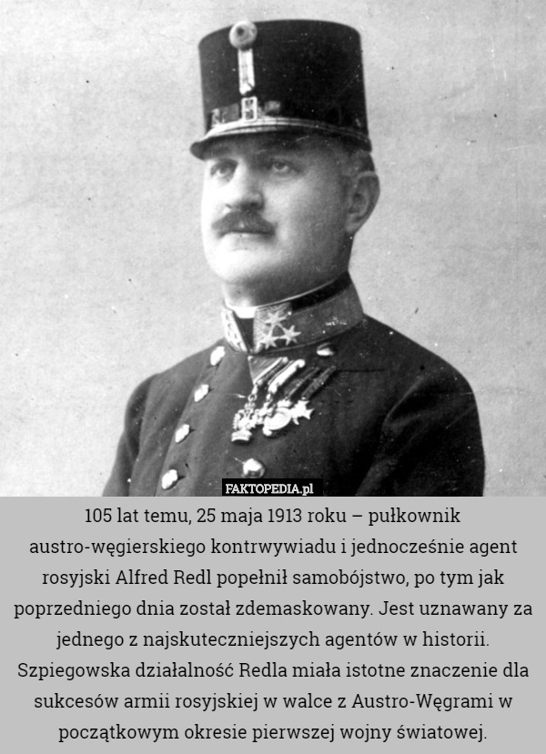 105 lat temu, 25 maja 1913 roku – pułkownik austro-węgierskiego kontrwywiadu i jednocześnie agent rosyjski Alfred Redl popełnił samobójstwo, po tym jak poprzedniego dnia został zdemaskowany. Jest uznawany za jednego z najskuteczniejszych agentów w historii. Szpiegowska działalność Redla miała istotne znaczenie dla sukcesów armii rosyjskiej w walce z Austro-Węgrami w początkowym okresie pierwszej wojny światowej. 