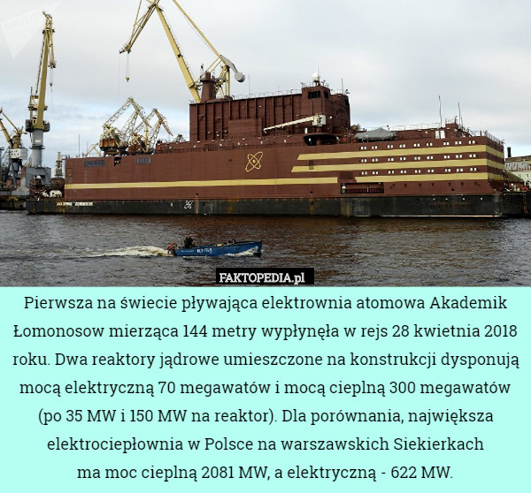 Pierwsza na świecie pływająca elektrownia atomowa Akademik Łomonosow mierząca 144 metry wypłynęła w rejs 28 kwietnia 2018 roku. Dwa reaktory jądrowe umieszczone na konstrukcji dysponują mocą elektryczną 70 megawatów i mocą cieplną 300 megawatów (po 35 MW i 150 MW na reaktor). Dla porównania, największa elektrociepłownia w Polsce na warszawskich Siekierkach
 ma moc cieplną 2081 MW, a elektryczną - 622 MW. 