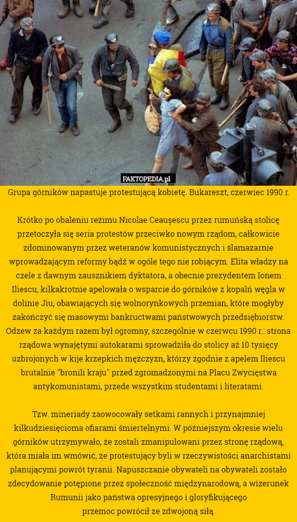 Grupa górników napastuje protestującą kobietę. Bukareszt, czerwiec 1990 r.

Krótko po obaleniu reżimu Nicolae Ceaușescu przez rumuńską stolicę przetoczyła się seria protestów przeciwko nowym rządom, całkowicie zdominowanym przez weteranów komunistycznych i ślamazarnie wprowadzającym reformy bądź w ogóle tego nie robiącym. Elita władzy na czele z dawnym zausznikiem dyktatora, a obecnie prezydentem Ionem Iliescu, kilkakrotnie apelowała o wsparcie do górników z kopalń węgla w dolinie Jiu, obawiających się wolnorynkowych przemian, które mogłyby zakończyć się masowymi bankructwami państwowych przedsiębiorstw. Odzew za każdym razem był ogromny, szczególnie w czerwcu 1990 r.: strona rządowa wynajętymi autokarami sprowadziła do stolicy aż 10 tysięcy uzbrojonych w kije krzepkich mężczyzn, którzy zgodnie z apelem Iliescu brutalnie "bronili kraju" przed zgromadzonymi na Placu Zwycięstwa antykomunistami, przede wszystkim studentami i literatami.

Tzw. mineriady zaowocowały setkami rannych i przynajmniej kilkudziesięcioma ofiarami śmiertelnymi. W późniejszym okresie wielu górników utrzymywało, że zostali zmanipulowani przez stronę rządową, która miała im wmówić, że protestujący byli w rzeczywistości anarchistami planującymi powrót tyranii. Napuszczanie obywateli na obywateli zostało zdecydowanie potępione przez społeczność międzynarodową, a wizerunek Rumunii jako państwa opresyjnego i gloryfikującego
przemoc powrócił ze zdwojoną siłą. 
