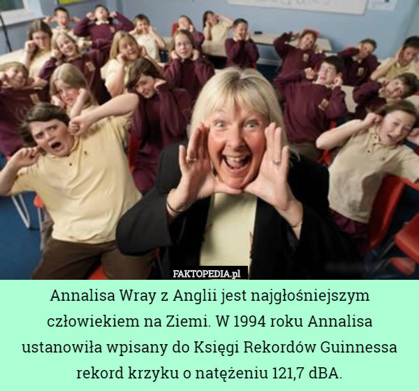 Annalisa Wray z Anglii jest najgłośniejszym człowiekiem na Ziemi. W 1994 roku Annalisa ustanowiła wpisany do Księgi Rekordów Guinnessa rekord krzyku o natężeniu 121,7 dBA. 