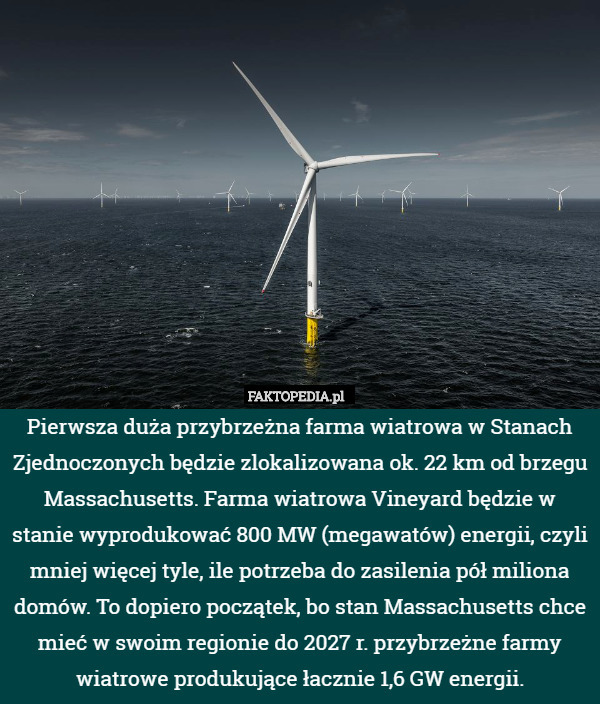 Pierwsza duża przybrzeżna farma wiatrowa w Stanach Zjednoczonych będzie zlokalizowana ok. 22 km od brzegu Massachusetts. Farma wiatrowa Vineyard będzie w stanie wyprodukować 800 MW (megawatów) energii, czyli mniej więcej tyle, ile potrzeba do zasilenia pół miliona domów. To dopiero początek, bo stan Massachusetts chce mieć w swoim regionie do 2027 r. przybrzeżne farmy wiatrowe produkujące łacznie 1,6 GW energii. 