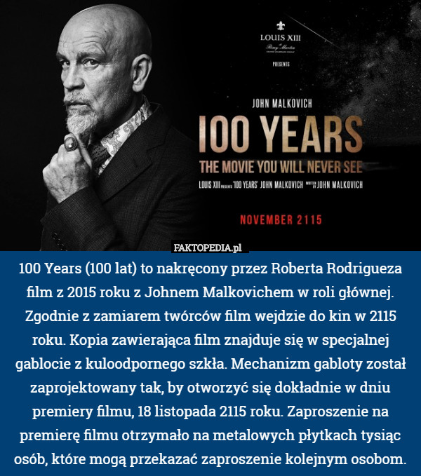 100 Years (100 lat) to nakręcony przez Roberta Rodrigueza film z 2015 roku z Johnem Malkovichem w roli głównej. Zgodnie z zamiarem twórców film wejdzie do kin w 2115 roku. Kopia zawierająca film znajduje się w specjalnej gablocie z kuloodpornego szkła. Mechanizm gabloty został zaprojektowany tak, by otworzyć się dokładnie w dniu premiery filmu, 18 listopada 2115 roku. Zaproszenie na premierę filmu otrzymało na metalowych płytkach tysiąc osób, które mogą przekazać zaproszenie kolejnym osobom. 