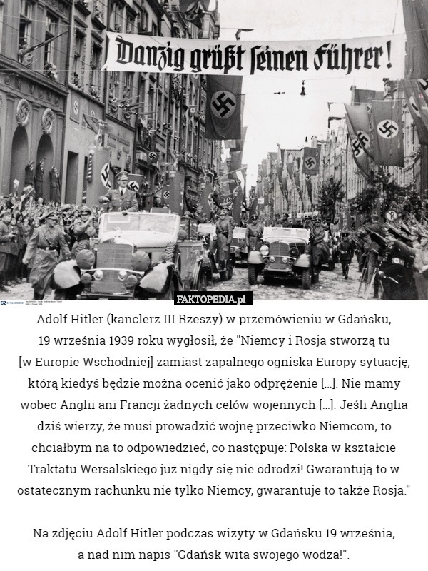 Adolf Hitler (kanclerz III Rzeszy) w przemówieniu w Gdańsku,
 19 września 1939 roku wygłosił, że "Niemcy i Rosja stworzą tu
 [w Europie Wschodniej] zamiast zapalnego ogniska Europy sytuację, którą kiedyś będzie można ocenić jako odprężenie […]. Nie mamy wobec Anglii ani Francji żadnych celów wojennych […]. Jeśli Anglia dziś wierzy, że musi prowadzić wojnę przeciwko Niemcom, to chciałbym na to odpowiedzieć, co następuje: Polska w kształcie Traktatu Wersalskiego już nigdy się nie odrodzi! Gwarantują to w ostatecznym rachunku nie tylko Niemcy, gwarantuje to także Rosja."

Na zdjęciu Adolf Hitler podczas wizyty w Gdańsku 19 września,
 a nad nim napis "Gdańsk wita swojego wodza!". 