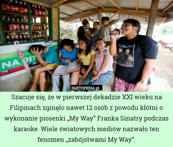 Szacuje się, że w pierwszej dekadzie XXI wieku na Filipinach zginęło nawet 12 osób z powodu kłótni o wykonanie piosenki „My Way” Franka Sinatry podczas karaoke. Wiele światowych mediów nazwało ten fenomen „zabójstwami My Way”. 