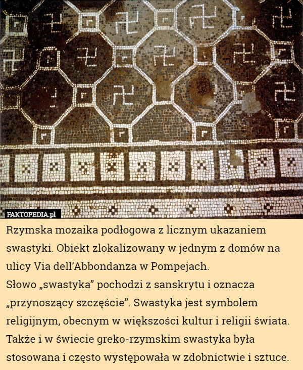 Rzymska mozaika podłogowa z licznym ukazaniem swastyki. Obiekt zlokalizowany w jednym z domów na ulicy Via dell’Abbondanza w Pompejach.
Słowo „swastyka” pochodzi z sanskrytu i oznacza „przynoszący szczęście”. Swastyka jest symbolem religijnym, obecnym w większości kultur i religii świata. Także i w świecie greko-rzymskim swastyka była stosowana i często występowała w zdobnictwie i sztuce. 