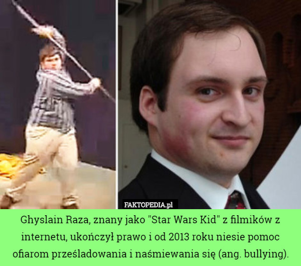 Ghyslain Raza, znany jako "Star Wars Kid" z filmików z internetu, ukończył prawo i od 2013 roku niesie pomoc ofiarom prześladowania i naśmiewania się (ang. bullying). 