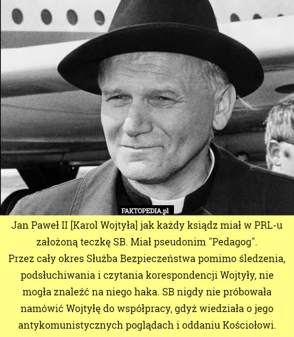Jan Paweł II [Karol Wojtyła] jak każdy ksiądz miał w PRL-u założoną teczkę SB. Miał pseudonim "Pedagog".
 Przez cały okres Służba Bezpieczeństwa pomimo śledzenia, podsłuchiwania i czytania korespondencji Wojtyły, nie mogła znaleźć na niego haka. SB nigdy nie próbowała namówić Wojtyłę do współpracy, gdyż wiedziała o jego antykomunistycznych poglądach i oddaniu Kościołowi. 