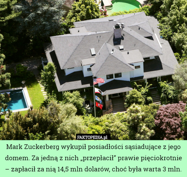 Mark Zuckerberg wykupił posiadłości sąsiadujące z jego domem. Za jedną z nich „przepłacił” prawie pięciokrotnie – zapłacił za nią 14,5 mln dolarów, choć była warta 3 mln. 