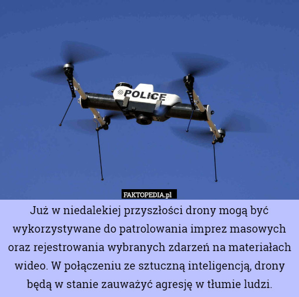 Już w niedalekiej przyszłości drony mogą być wykorzystywane do patrolowania imprez masowych oraz rejestrowania wybranych zdarzeń na materiałach wideo. W połączeniu ze sztuczną inteligencją, drony będą w stanie zauważyć agresję w tłumie ludzi. 