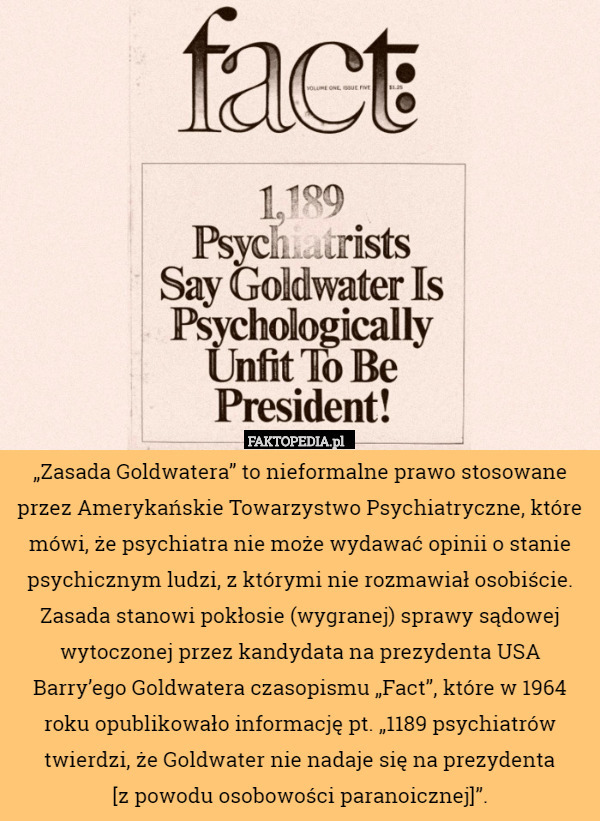 „Zasada Goldwatera” to nieformalne prawo stosowane przez Amerykańskie Towarzystwo Psychiatryczne, które mówi, że psychiatra nie może wydawać opinii o stanie psychicznym ludzi, z którymi nie rozmawiał osobiście. Zasada stanowi pokłosie (wygranej) sprawy sądowej wytoczonej przez kandydata na prezydenta USA Barry’ego Goldwatera czasopismu „Fact”, które w 1964 roku opublikowało informację pt. „1189 psychiatrów twierdzi, że Goldwater nie nadaje się na prezydenta
[z powodu osobowości paranoicznej]”. 