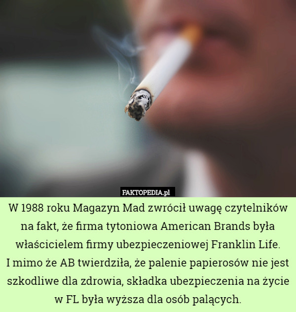 W 1988 roku Magazyn Mad zwrócił uwagę czytelników na fakt, że firma tytoniowa American Brands była właścicielem firmy ubezpieczeniowej Franklin Life.
 I mimo że AB twierdziła, że palenie papierosów nie jest szkodliwe dla zdrowia, składka ubezpieczenia na życie w FL była wyższa dla osób palących. 