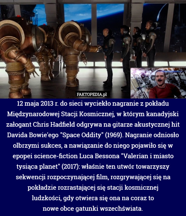 12 maja 2013 r. do sieci wyciekło nagranie z pokładu Międzynarodowej Stacji Kosmicznej, w którym kanadyjski załogant Chris Hadfield odgrywa na gitarze akustycznej hit Davida Bowie'ego "Space Oddity" (1969). Nagranie odniosło olbrzymi sukces, a nawiązanie do niego pojawiło się w epopei science-fiction Luca Bessona "Valerian i miasto tysiąca planet" (2017): właśnie ten utwór towarzyszy sekwencji rozpoczynającej film, rozgrywającej się na pokładzie rozrastającej się stacji kosmicznej
ludzkości, gdy otwiera się ona na coraz to
nowe obce gatunki wszechświata. 