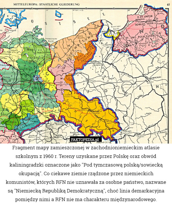Fragment mapy zamieszczonej w zachodnioniemieckim atlasie szkolnym z 1960 r. Tereny uzyskane przez Polskę oraz obwód kaliningradzki oznaczone jako "Pod tymczasową polską/sowiecką okupacją". Co ciekawe ziemie rządzone przez niemieckich komunistów, których RFN nie uznawała za osobne państwo, nazwane są "Niemiecką Republiką Demokratyczną", choć linia demarkacyjna pomiędzy nimi a RFN nie ma charakteru międzynarodowego. 