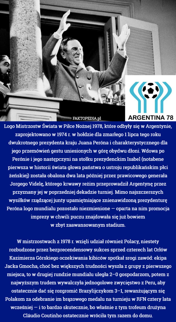 Logo Mistrzostw Świata w Piłce Nożnej 1978, które odbyły się w Argentynie, zaprojektowano w 1974 r. w hołdzie dla zmarłego 1 lipca tego roku dwukrotnego prezydenta kraju Juana Peróna i charakterystycznego dla jego przemówień gestu uniesionych w górę obydwu dłoni. Wdowa po Perónie i jego następczyni na stołku prezydenckim Isabel (notabene pierwsza w historii świata głowa państwa o ustroju republikańskim płci żeńskiej) została obalona dwa lata później przez prawicowego generała Jorgego Videlę, którego krwawy reżim przeprowadził Argentynę przez przyznany jej w poprzedniej dekadzie turniej. Mimo najszczerszych wysiłków rządzącej junty upamiętniające znienawidzoną prezydenturę Peróna logo mundialu pozostało niezmienione — oparta na nim promocja imprezy w chwili puczu znajdowała się już bowiem
w zbyt zaawansowanym stadium.

W mistrzostwach z 1978 r. wzięli udział również Polacy, niestety rozbudzone przez bezprecendensowy sukces sprzed czterech lat Orłów Kazimierza Górskiego oczekiwania kibiców spotkał srogi zawód: ekipa Jacka Gmocha, choć bez większych trudności wyszła z grupy z pierwszego miejsca, to w drugiej rundzie mundialu uległa 2–0 gospodarzom, potem z najwyższym trudem wywalczyła jednogolowe zwycięstwo z Peru, aby ostatecznie dać się rozgromić Brazylijczykom 3–1, rewanżującym się Polakom za odebranie im brązowego medalu na turnieju w RFN cztery lata wcześniej — i to bardzo skutecznie, bo właśnie z tym trofeum drużyna Cláudio Coutinho ostatecznie wróciła tym razem do domu. 