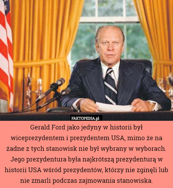 Gerald Ford jako jedyny w historii był wiceprezydentem i prezydentem USA, mimo że na żadne z tych stanowisk nie był wybrany w wyborach.
Jego prezydentura była najkrótszą prezydenturą w historii USA wśród prezydentów, którzy nie zginęli lub nie zmarli podczas zajmowania stanowiska. 