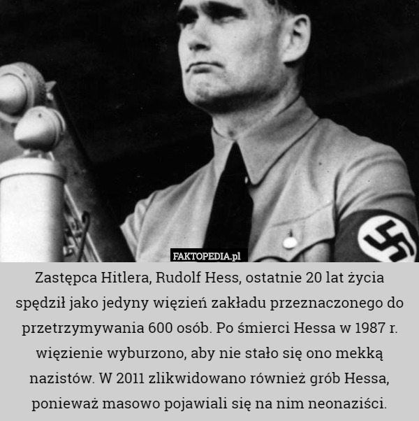 Zastępca Hitlera, Rudolf Hess, ostatnie 20 lat życia spędził jako jedyny więzień zakładu przeznaczonego do przetrzymywania 600 osób. Po śmierci Hessa w 1987 r. więzienie wyburzono, aby nie stało się ono mekką nazistów. W 2011 zlikwidowano również grób Hessa, ponieważ masowo pojawiali się na nim neonaziści. 