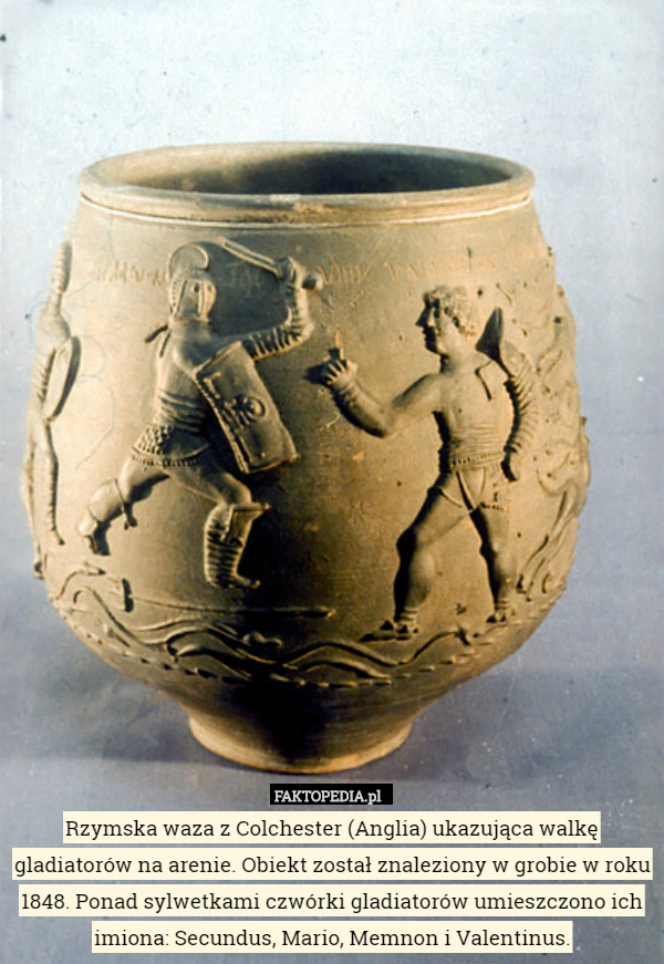 Rzymska waza z Colchester (Anglia) ukazująca walkę gladiatorów na arenie. Obiekt został znaleziony w grobie w roku 1848. Ponad sylwetkami czwórki gladiatorów umieszczono ich imiona: Secundus, Mario, Memnon i Valentinus. 