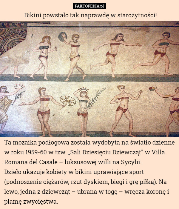 Bikini powstało tak naprawdę w starożytności! Ta mozaika podłogowa została wydobyta na światło dzienne w roku 1959-60 w tzw. „Sali Dziesięciu Dziewcząt” w Villa Romana del Casale – luksusowej willi na Sycylii. 
Dzieło ukazuje kobiety w bikini uprawiające sport (podnoszenie ciężarów, rzut dyskiem, biegi i grę piłką). Na lewo, jedna z dziewcząt – ubrana w togę – wręcza koronę i plamę zwycięstwa. 
