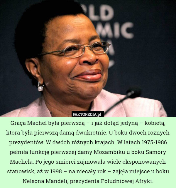 Graça Machel była pierwszą – i jak dotąd jedyną – kobietą, która była pierwszą damą dwukrotnie. U boku dwóch różnych prezydentów. W dwóch różnych krajach. W latach 1975-1986 pełniła funkcję pierwszej damy Mozambiku u boku Samory Machela. Po jego śmierci zajmowała wiele eksponowanych stanowisk, aż w 1998 – na niecały rok – zajęła miejsce u boku Nelsona Mandeli, prezydenta Południowej Afryki. 