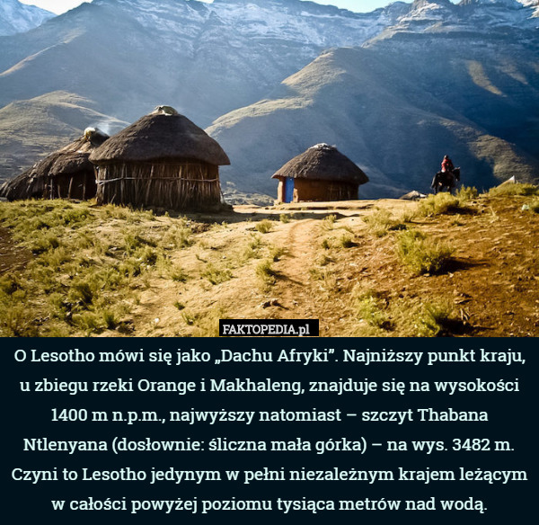 O Lesotho mówi się jako „Dachu Afryki”. Najniższy punkt kraju, u zbiegu rzeki Orange i Makhaleng, znajduje się na wysokości 1400 m n.p.m., najwyższy natomiast – szczyt Thabana Ntlenyana (dosłownie: śliczna mała górka) – na wys. 3482 m. Czyni to Lesotho jedynym w pełni niezależnym krajem leżącym w całości powyżej poziomu tysiąca metrów nad wodą. 