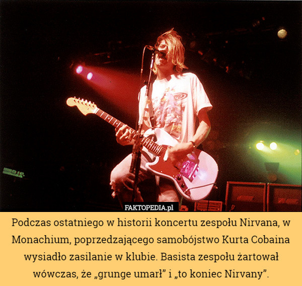 Podczas ostatniego w historii koncertu zespołu Nirvana, w Monachium, poprzedzającego samobójstwo Kurta Cobaina wysiadło zasilanie w klubie. Basista zespołu żartował wówczas, że „grunge umarł” i „to koniec Nirvany”. 