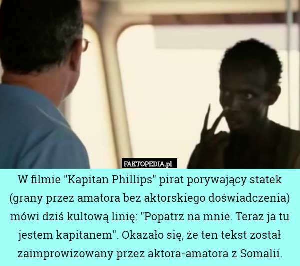 W filmie "Kapitan Phillips" pirat porywający statek (grany przez amatora bez aktorskiego doświadczenia) mówi dziś kultową linię: "Popatrz na mnie. Teraz ja tu jestem kapitanem". Okazało się, że ten tekst został zaimprowizowany przez aktora-amatora z Somalii. 