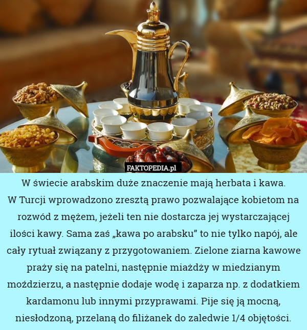 W świecie arabskim duże znaczenie mają herbata i kawa.
 W Turcji wprowadzono zresztą prawo pozwalające kobietom na rozwód z mężem, jeżeli ten nie dostarcza jej wystarczającej ilości kawy. Sama zaś „kawa po arabsku” to nie tylko napój, ale cały rytuał związany z przygotowaniem. Zielone ziarna kawowe praży się na patelni, następnie miażdży w miedzianym moździerzu, a następnie dodaje wodę i zaparza np. z dodatkiem kardamonu lub innymi przyprawami. Pije się ją mocną, niesłodzoną, przelaną do filiżanek do zaledwie 1/4 objętości. 