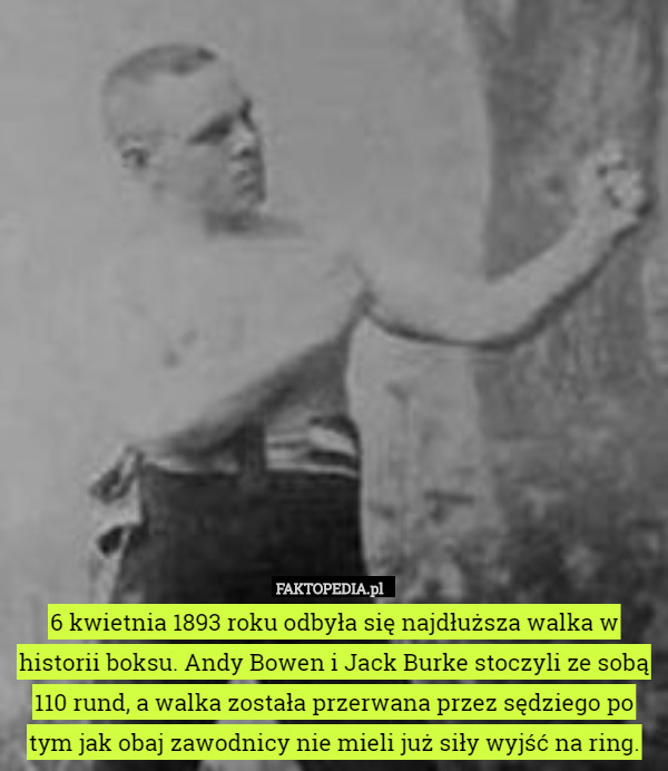 6 kwietnia 1893 roku odbyła się najdłuższa walka w historii boksu. Andy Bowen i Jack Burke stoczyli ze sobą 110 rund, a walka została przerwana przez sędziego po tym jak obaj zawodnicy nie mieli już siły wyjść na ring. 