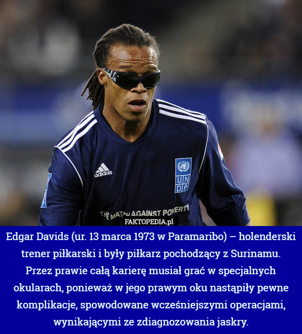 Edgar Davids (ur. 13 marca 1973 w Paramaribo) – holenderski trener piłkarski i były piłkarz pochodzący z Surinamu.
 Przez prawie całą karierę musiał grać w specjalnych okularach, ponieważ w jego prawym oku nastąpiły pewne komplikacje, spowodowane wcześniejszymi operacjami, wynikającymi ze zdiagnozowania jaskry. 