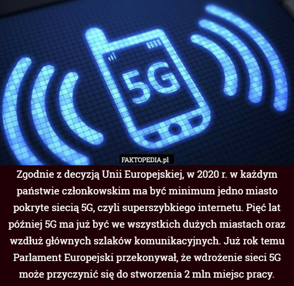 Zgodnie z decyzją Unii Europejskiej, w 2020 r. w każdym państwie członkowskim ma być minimum jedno miasto pokryte siecią 5G, czyli superszybkiego internetu. Pięć lat później 5G ma już być we wszystkich dużych miastach oraz wzdłuż głównych szlaków komunikacyjnych. Już rok temu Parlament Europejski przekonywał, że wdrożenie sieci 5G może przyczynić się do stworzenia 2 mln miejsc pracy. 