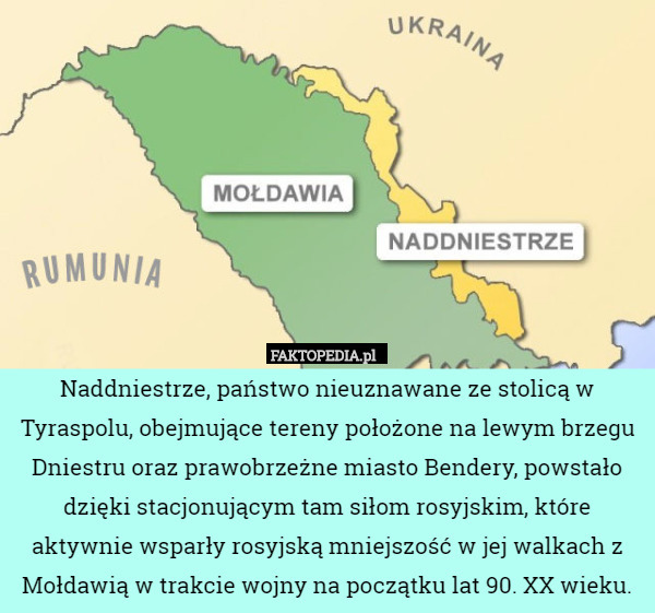 Naddniestrze, państwo nieuznawane ze stolicą w Tyraspolu, obejmujące tereny położone na lewym brzegu Dniestru oraz prawobrzeżne miasto Bendery, powstało dzięki stacjonującym tam siłom rosyjskim, które aktywnie wsparły rosyjską mniejszość w jej walkach z Mołdawią w trakcie wojny na początku lat 90. XX wieku. 