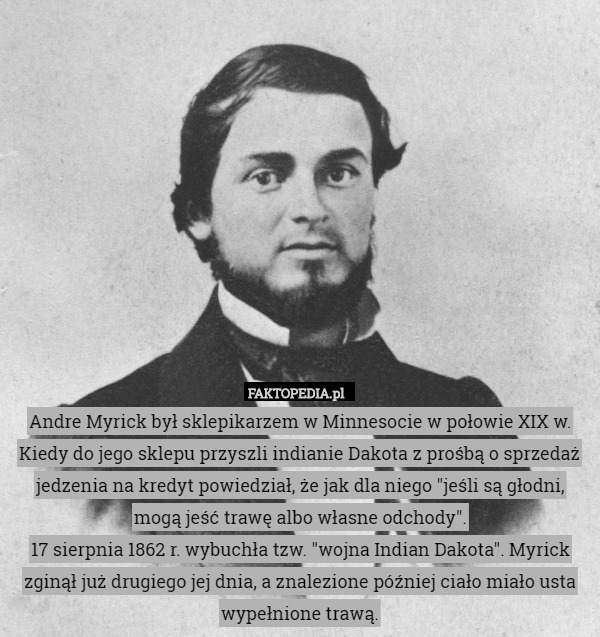 Andre Myrick był sklepikarzem w Minnesocie w połowie XIX w. Kiedy do jego sklepu przyszli indianie Dakota z prośbą o sprzedaż jedzenia na kredyt powiedział, że jak dla niego "jeśli są głodni, mogą jeść trawę albo własne odchody".
17 sierpnia 1862 r. wybuchła tzw. "wojna Indian Dakota". Myrick zginął już drugiego jej dnia, a znalezione później ciało miało usta wypełnione trawą. 