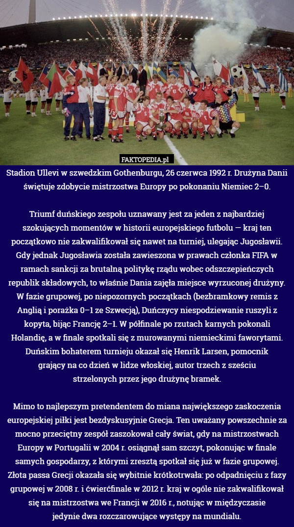 Stadion Ullevi w szwedzkim Gothenburgu, 26 czerwca 1992 r. Drużyna Danii świętuje zdobycie mistrzostwa Europy po pokonaniu Niemiec 2–0.

Triumf duńskiego zespołu uznawany jest za jeden z najbardziej szokujących momentów w historii europejskiego futbolu — kraj ten początkowo nie zakwalifikował się nawet na turniej, ulegając Jugosławii. Gdy jednak Jugosławia została zawieszona w prawach członka FIFA w ramach sankcji za brutalną politykę rządu wobec odszczepieńczych republik składowych, to właśnie Dania zajęła miejsce wyrzuconej drużyny. W fazie grupowej, po niepozornych początkach (bezbramkowy remis z Anglią i porażka 0–1 ze Szwecją), Duńczycy niespodziewanie ruszyli z kopyta, bijąc Francję 2–1. W półfinale po rzutach karnych pokonali Holandię, a w finale spotkali się z murowanymi niemieckimi faworytami. Duńskim bohaterem turnieju okazał się Henrik Larsen, pomocnik
grający na co dzień w lidze włoskiej, autor trzech z sześciu
strzelonych przez jego drużynę bramek.

Mimo to najlepszym pretendentem do miana największego zaskoczenia europejskiej piłki jest bezdyskusyjnie Grecja. Ten uważany powszechnie za mocno przeciętny zespół zaszokował cały świat, gdy na mistrzostwach Europy w Portugalii w 2004 r. osiągnął sam szczyt, pokonując w finale samych gospodarzy, z którymi zresztą spotkał się już w fazie grupowej. Złota passa Grecji okazała się wybitnie krótkotrwała: po odpadnięciu z fazy grupowej w 2008 r. i ćwierćfinale w 2012 r. kraj w ogóle nie zakwalifikował się na mistrzostwa we Francji w 2016 r., notując w międzyczasie
jedynie dwa rozczarowujące występy na mundialu. 