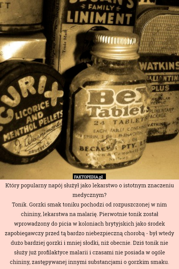 Który popularny napój służył jako lekarstwo o istotnym znaczeniu medycznym?
Tonik. Gorzki smak toniku pochodzi od rozpuszczonej w nim chininy, lekarstwa na malarię. Pierwotnie tonik został wprowadzony do picia w koloniach brytyjskich jako środek zapobiegawczy przed tą bardzo niebezpieczną chorobą - był wtedy dużo bardziej gorzki i mniej słodki, niż obecnie. Dziś tonik nie służy już profilaktyce malarii i czasami nie posiada w ogóle chininy, zastępywanej innymi substancjami o gorzkim smaku. 