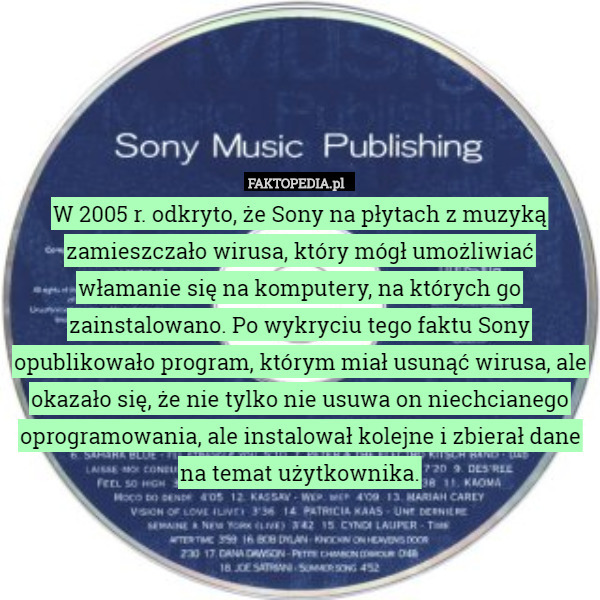W 2005 r. odkryto, że Sony na płytach z muzyką zamieszczało wirusa, który mógł umożliwiać włamanie się na komputery, na których go zainstalowano. Po wykryciu tego faktu Sony opublikowało program, którym miał usunąć wirusa, ale okazało się, że nie tylko nie usuwa on niechcianego oprogramowania, ale instalował kolejne i zbierał dane na temat użytkownika. 