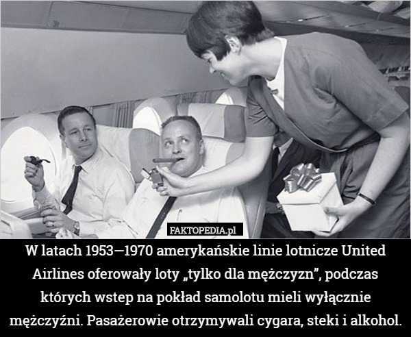 W latach 1953—1970 amerykańskie linie lotnicze United Airlines oferowały loty „tylko dla mężczyzn”, podczas których wstep na pokład samolotu mieli wyłącznie mężczyźni. Pasażerowie otrzymywali cygara, steki i alkohol. 