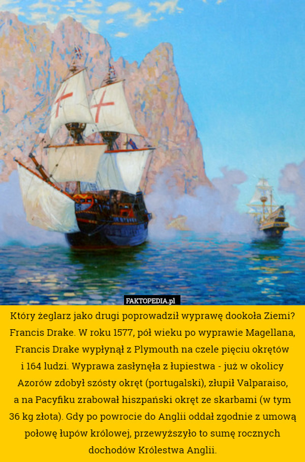 Który żeglarz jako drugi poprowadził wyprawę dookoła Ziemi?
Francis Drake. W roku 1577, pół wieku po wyprawie Magellana, Francis Drake wypłynął z Plymouth na czele pięciu okrętów
 i 164 ludzi. Wyprawa zasłynęła z łupiestwa - już w okolicy Azorów zdobył szósty okręt (portugalski), złupił Valparaiso,
 a na Pacyfiku zrabował hiszpański okręt ze skarbami (w tym
 36 kg złota). Gdy po powrocie do Anglii oddał zgodnie z umową połowę łupów królowej, przewyższyło to sumę rocznych dochodów Królestwa Anglii. 