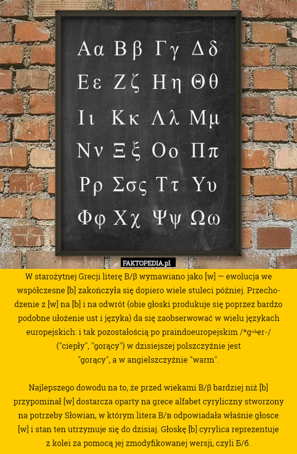 W starożytnej Grecji literę Β/β wymawiano jako [w] — ewolucja we współczesne [b] zakończyła się dopiero wiele stuleci później. Przecho-
dzenie z [w] na [b] i na odwrót (obie głoski produkuje się poprzez bardzo podobne ułożenie ust i języka) da się zaobserwować w wielu językach europejskich: i tak pozostałością po praindoeuropejskim /*gʷʰer-/
("ciepły", "gorący") w dzisiejszej polszczyźnie jest
"gorący", a w angielszczyźnie "warm".

Najlepszego dowodu na to, że przed wiekami Β/β bardziej niż [b] przypominał [w] dostarcza oparty na grece alfabet cyryliczny stworzony
na potrzeby Słowian, w którym litera В/в odpowiadała właśnie głosce
[w] i stan ten utrzymuje się do dzisiaj. Głoskę [b] cyrylica reprezentuje
z kolei za pomocą jej zmodyfikowanej wersji, czyli Б/б. 