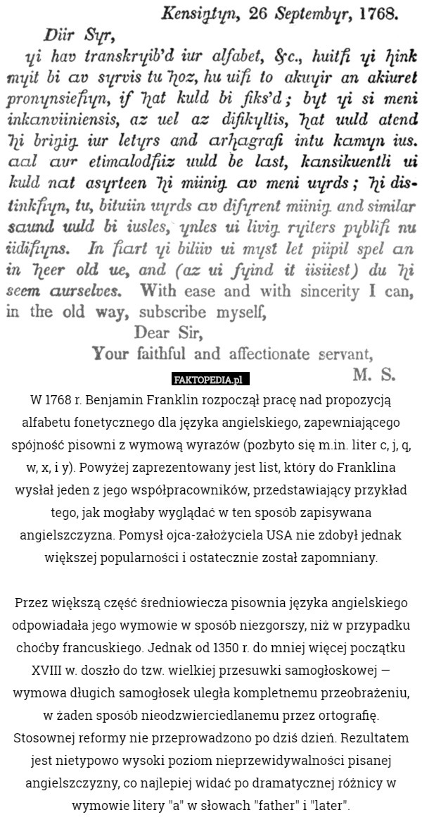W 1768 r. Benjamin Franklin rozpoczął pracę nad propozycją alfabetu fonetycznego dla języka angielskiego, zapewniającego spójność pisowni z wymową wyrazów (pozbyto się m.in. liter c, j, q, w, x, i y). Powyżej zaprezentowany jest list, który do Franklina wysłał jeden z jego współpracowników, przedstawiający przykład tego, jak mogłaby wyglądać w ten sposób zapisywana angielszczyzna. Pomysł ojca-założyciela USA nie zdobył jednak większej popularności i ostatecznie został zapomniany.

Przez większą część średniowiecza pisownia języka angielskiego odpowiadała jego wymowie w sposób niezgorszy, niż w przypadku choćby francuskiego. Jednak od 1350 r. do mniej więcej początku XVIII w. doszło do tzw. wielkiej przesuwki samogłoskowej — wymowa długich samogłosek uległa kompletnemu przeobrażeniu, w żaden sposób nieodzwierciedlanemu przez ortografię.
Stosownej reformy nie przeprowadzono po dziś dzień. Rezultatem jest nietypowo wysoki poziom nieprzewidywalności pisanej angielszczyzny, co najlepiej widać po dramatycznej różnicy w wymowie litery "a" w słowach "father" i "later". 