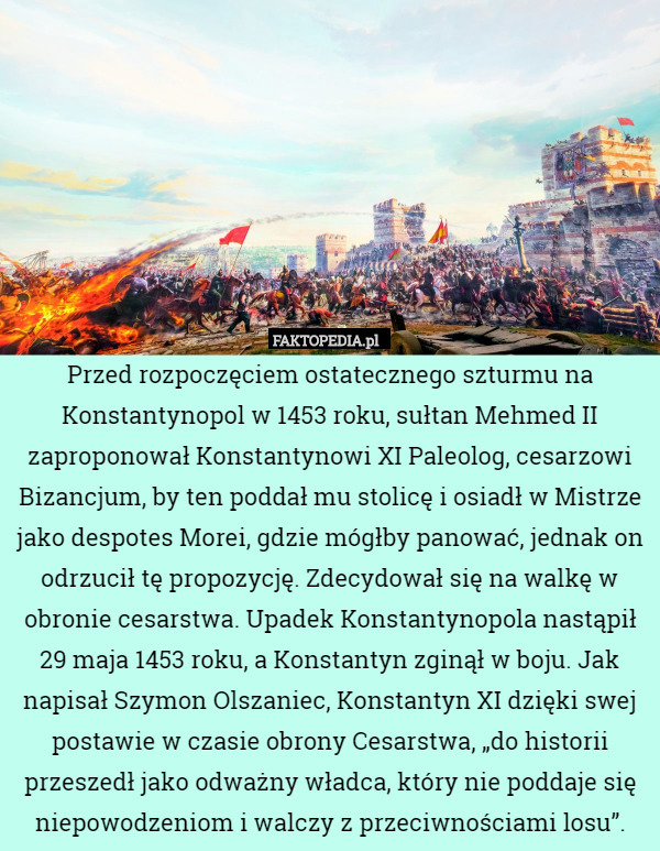 Przed rozpoczęciem ostatecznego szturmu na Konstantynopol w 1453 roku, sułtan Mehmed II zaproponował Konstantynowi XI Paleolog, cesarzowi Bizancjum, by ten poddał mu stolicę i osiadł w Mistrze jako despotes Morei, gdzie mógłby panować, jednak on odrzucił tę propozycję. Zdecydował się na walkę w obronie cesarstwa. Upadek Konstantynopola nastąpił 29 maja 1453 roku, a Konstantyn zginął w boju. Jak napisał Szymon Olszaniec, Konstantyn XI dzięki swej postawie w czasie obrony Cesarstwa, „do historii przeszedł jako odważny władca, który nie poddaje się niepowodzeniom i walczy z przeciwnościami losu”. 