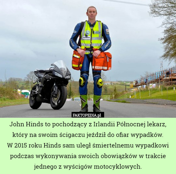 John Hinds to pochodzący z Irlandii Północnej lekarz, który na swoim ścigaczu jeździł do ofiar wypadków.
 W 2015 roku Hinds sam uległ śmiertelnemu wypadkowi podczas wykonywania swoich obowiązków w trakcie jednego z wyścigów motocyklowych. 