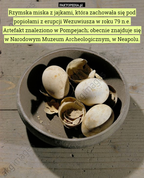 Rzymska miska z jajkami, która zachowała się pod popiołami z erupcji Wezuwiusza w roku 79 n.e. Artefakt znaleziono w Pompejach; obecnie znajduje się w Narodowym Muzeum Archeologicznym, w Neapolu. 