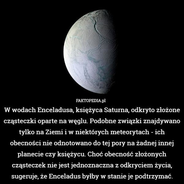 W wodach Enceladusa, księżyca Saturna, odkryto złożone cząsteczki oparte na węglu. Podobne związki znajdywano tylko na Ziemi i w niektórych meteorytach - ich obecności nie odnotowano do tej pory na żadnej innej planecie czy księżycu. Choć obecność złożonych cząsteczek nie jest jednoznaczna z odkryciem życia, sugeruje, że Enceladus byłby w stanie je podtrzymać. 