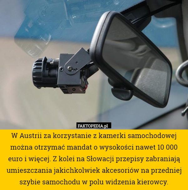 W Austrii za korzystanie z kamerki samochodowej można otrzymać mandat o wysokości nawet 10 000 euro i więcej. Z kolei na Słowacji przepisy zabraniają umieszczania jakichkolwiek akcesoriów na przedniej szybie samochodu w polu widzenia kierowcy. 
