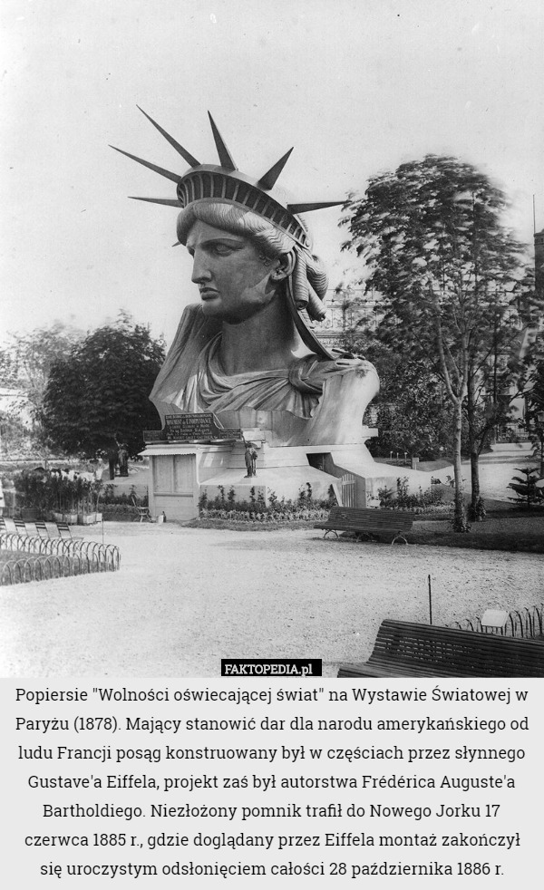 Popiersie "Wolności oświecającej świat" na Wystawie Światowej w Paryżu (1878). Mający stanowić dar dla narodu amerykańskiego od ludu Francji posąg konstruowany był w częściach przez słynnego Gustave'a Eiffela, projekt zaś był autorstwa Frédérica Auguste'a Bartholdiego. Niezłożony pomnik trafił do Nowego Jorku 17 czerwca 1885 r., gdzie doglądany przez Eiffela montaż zakończył się uroczystym odsłonięciem całości 28 października 1886 r. 