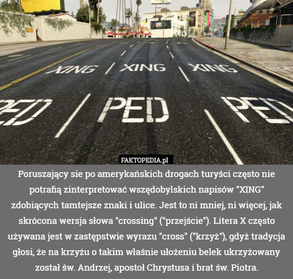 Poruszający sie po amerykańskich drogach turyści często nie potrafią zinterpretować wszędobylskich napisów "XING" zdobiących tamtejsze znaki i ulice. Jest to ni mniej, ni więcej, jak skrócona wersja słowa "crossing" ("przejście"). Litera X często używana jest w zastępstwie wyrazu "cross" ("krzyż"), gdyż tradycja głosi, że na krzyżu o takim właśnie ułożeniu belek ukrzyżowany został św. Andrzej, apostoł Chrystusa i brat św. Piotra. 