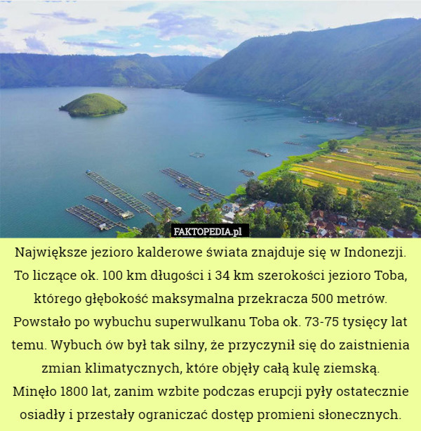 Największe jezioro kalderowe świata znajduje się w Indonezji. To liczące ok. 100 km długości i 34 km szerokości jezioro Toba, którego głębokość maksymalna przekracza 500 metrów. Powstało po wybuchu superwulkanu Toba ok. 73-75 tysięcy lat temu. Wybuch ów był tak silny, że przyczynił się do zaistnienia zmian klimatycznych, które objęły całą kulę ziemską.
 Minęło 1800 lat, zanim wzbite podczas erupcji pyły ostatecznie osiadły i przestały ograniczać dostęp promieni słonecznych. 