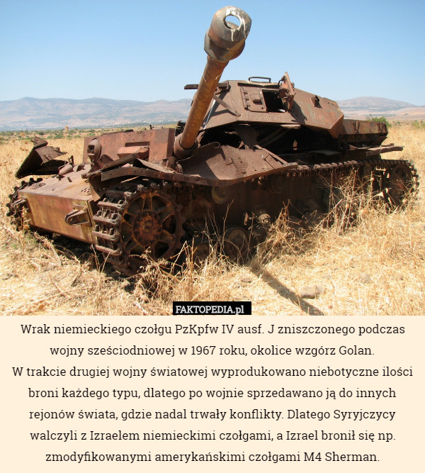 Wrak niemieckiego czołgu PzKpfw IV ausf. J zniszczonego podczas wojny sześciodniowej w 1967 roku, okolice wzgórz Golan.
W trakcie drugiej wojny światowej wyprodukowano niebotyczne ilości broni każdego typu, dlatego po wojnie sprzedawano ją do innych rejonów świata, gdzie nadal trwały konflikty. Dlatego Syryjczycy walczyli z Izraelem niemieckimi czołgami, a Izrael bronił się np. zmodyfikowanymi amerykańskimi czołgami M4 Sherman. 